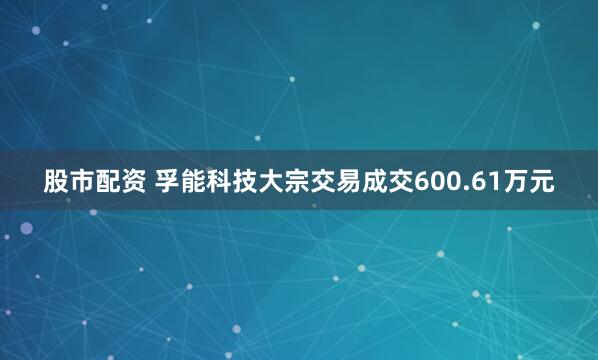 股市配资 孚能科技大宗交易成交600.61万元