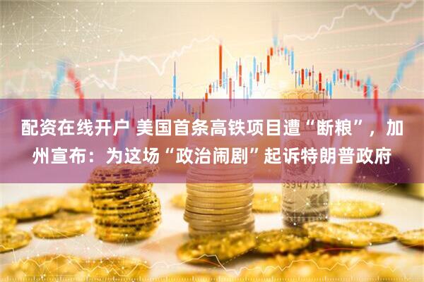 配资在线开户 美国首条高铁项目遭“断粮”，加州宣布：为这场“政治闹剧”起诉特朗普政府