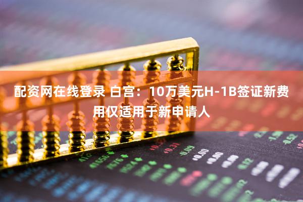 配资网在线登录 白宫：10万美元H-1B签证新费用仅适用于新申请人