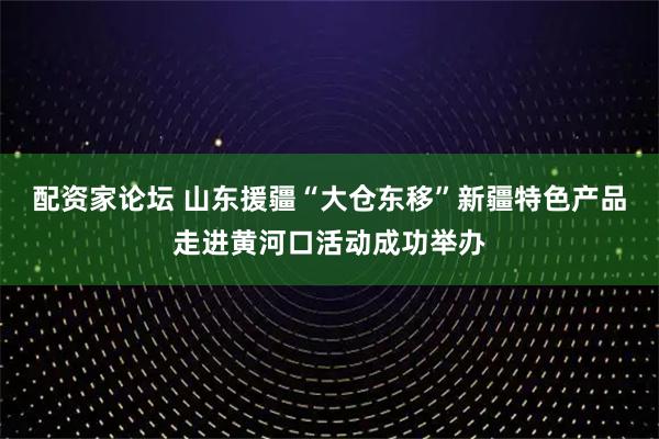 配资家论坛 山东援疆“大仓东移”新疆特色产品走进黄河口活动成功举办