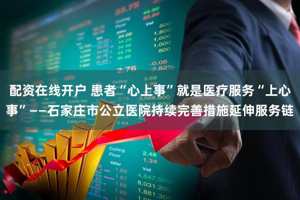 配资在线开户 患者“心上事”就是医疗服务“上心事”——石家庄市公立医院持续完善措施延伸服务链