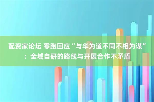 配资家论坛 零跑回应“与华为道不同不相为谋”：全域自研的路线与开展合作不矛盾