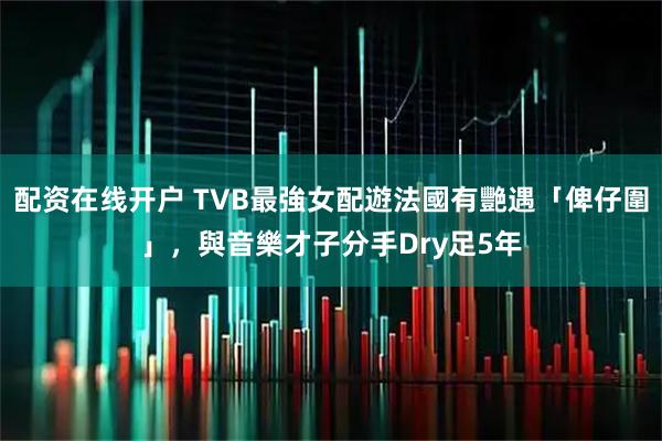 配资在线开户 TVB最強女配遊法國有艷遇「俾仔圍」，與音樂才子分手Dry足5年