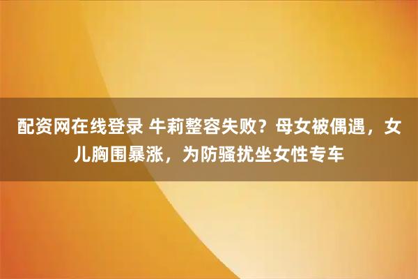 配资网在线登录 牛莉整容失败？母女被偶遇，女儿胸围暴涨，为防骚扰坐女性专车
