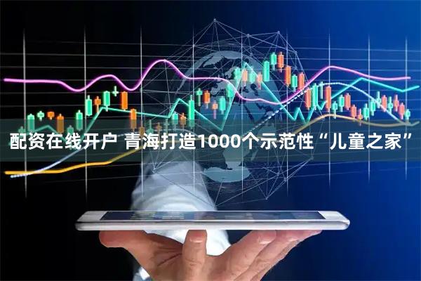配资在线开户 青海打造1000个示范性“儿童之家”