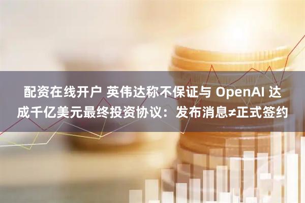 配资在线开户 英伟达称不保证与 OpenAI 达成千亿美元最终投资协议：发布消息≠正式签约