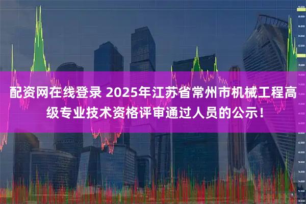 配资网在线登录 2025年江苏省常州市机械工程高 级专业技术资格评审通过人员的公示！