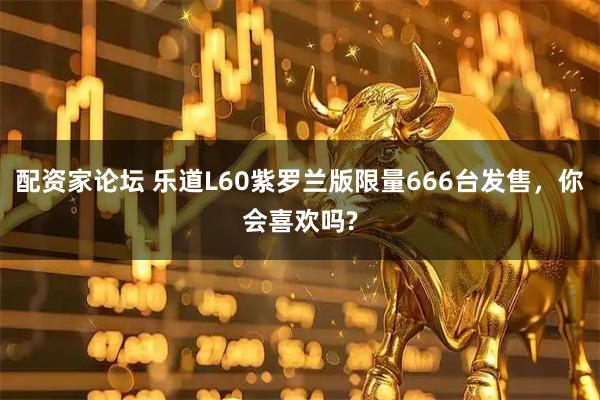 配资家论坛 乐道L60紫罗兰版限量666台发售，你会喜欢吗?