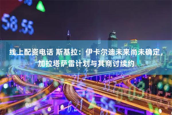 线上配资电话 斯基拉：伊卡尔迪未来尚未确定，加拉塔萨雷计划与其商讨续约