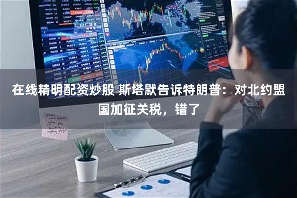 在线精明配资炒股 斯塔默告诉特朗普：对北约盟国加征关税，错了