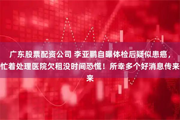 广东股票配资公司 李亚鹏自曝体检后疑似患癌，忙着处理医院欠租没时间恐慌！所幸多个好消息传来
