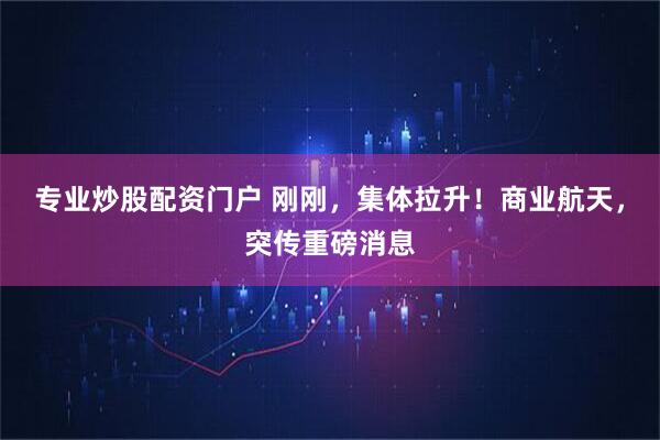 专业炒股配资门户 刚刚，集体拉升！商业航天，突传重磅消息