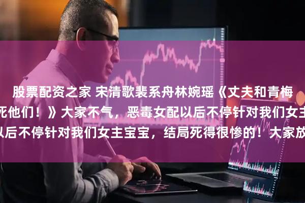 股票配资之家 宋清歌裴系舟林婉瑶《丈夫和青梅在我车上偷腥？那就热死他们！》大家不气，恶毒女配以后不停针对我们女主宝宝，结局死得很惨的！大家放心看！