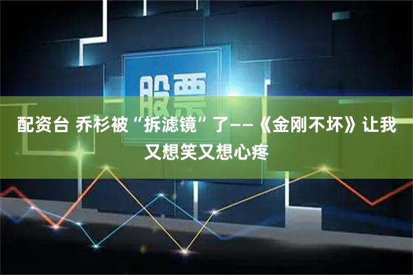 配资台 乔杉被“拆滤镜”了——《金刚不坏》让我又想笑又想心疼