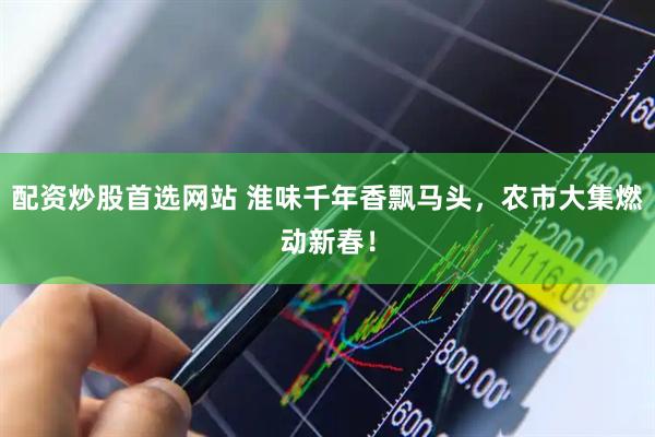 配资炒股首选网站 淮味千年香飘马头，农市大集燃动新春！