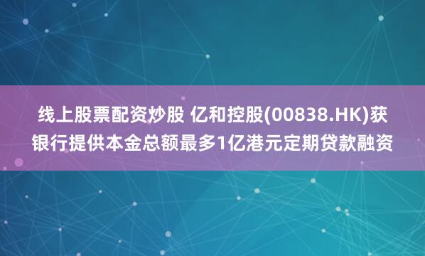 线上股票配资炒股 亿和控股(00838.HK)获银行提供本金总额最多1亿港元定期贷款融资