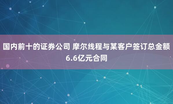 国内前十的证券公司 摩尔线程与某客户签订总金额6.6亿元合同