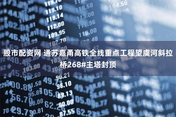 股市配资网 通苏嘉甬高铁全线重点工程望虞河斜拉桥268#主塔封顶