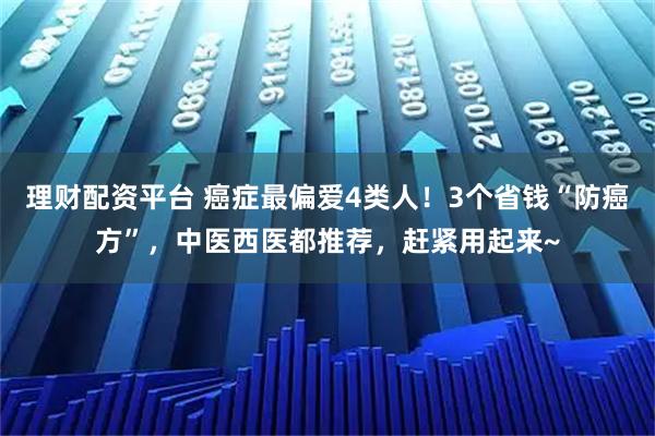 理财配资平台 癌症最偏爱4类人！3个省钱“防癌方”，中医西医都推荐，赶紧用起来~