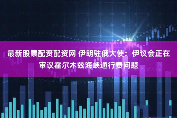 最新股票配资配资网 伊朗驻俄大使：伊议会正在审议霍尔木兹海峡通行费问题