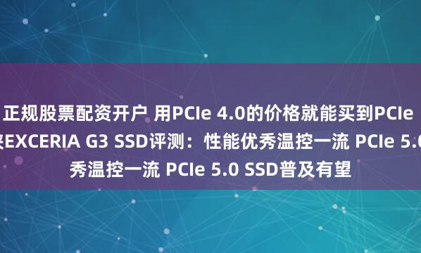 正规股票配资开户 用PCIe 4.0的价格就能买到PCIe 5.0 SSD！铠侠EXCERIA G3 SSD评测：性能优秀温控一流 PCIe 5.0 SSD普及有望